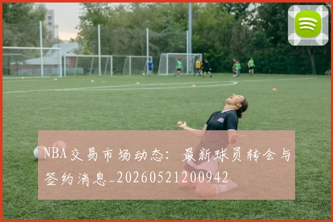 NBA交易市场动态：最新球员转会与签约消息_20260521200942