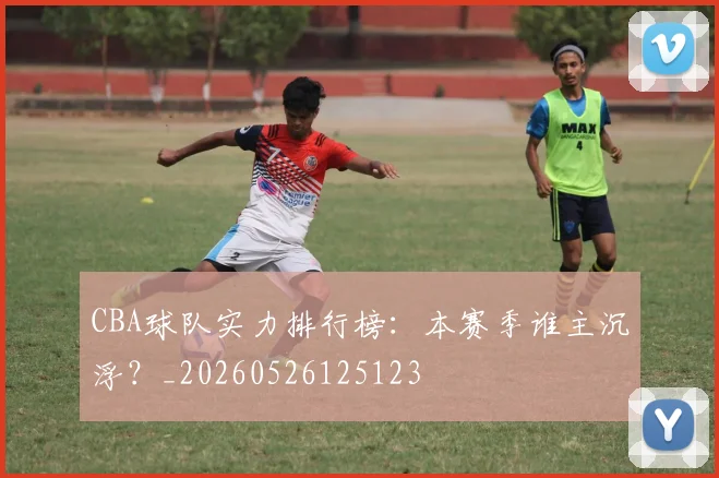 CBA球队实力排行榜：本赛季谁主沉浮？_20260526125123