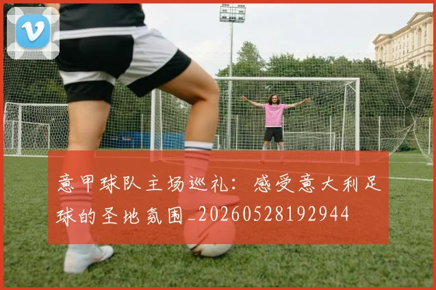 意甲球队主场巡礼：感受意大利足球的圣地氛围_20260528192944