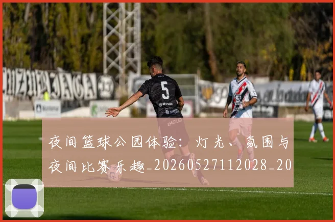 夜间篮球公园体验：灯光、氛围与夜间比赛乐趣_20260527112028_20260609132514
