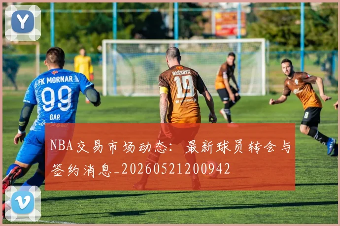 NBA交易市场动态:最新球员转会与签约消息_20260521200942